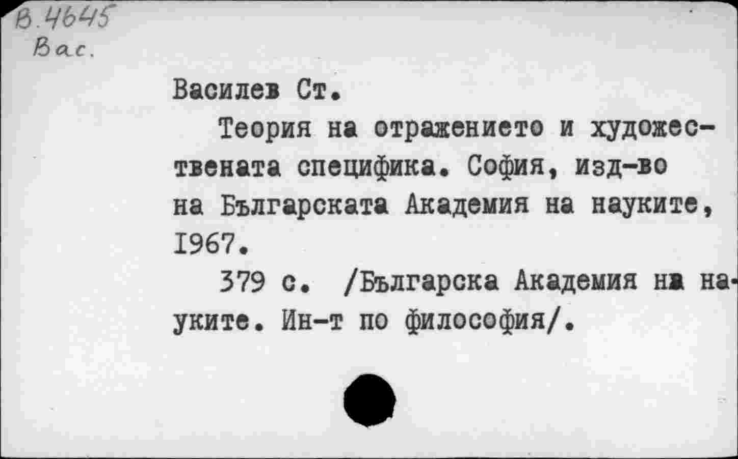 ﻿Нас.
Василев Ст.
Теория на отраженною и художес-твената специфика. София, изд-во на Българската Академия на науките, 1967.
379 с. /Българска Академия нж на уките. Ин-т по философия/.